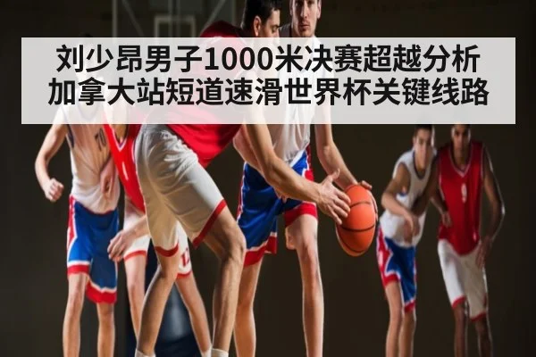 刘少昂男子1000米决赛超越分析 加拿大站短道速滑世界杯关键线路